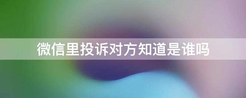 微信里投诉对方知道是谁吗 微信把对方投诉了对方会知道是谁投诉的吗