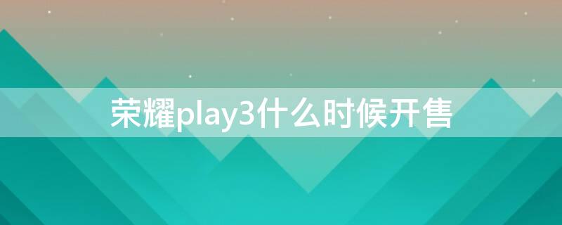 荣耀play3什么时候开售（华为荣耀play3多久上市）