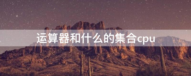 运算器和什么的集合cpu 运算器和什么的集合体称为