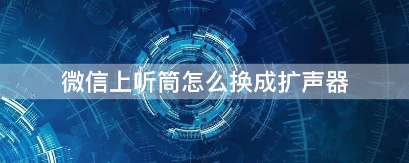 微信上听筒怎么换成扩声器 为什么微信开扩音还是变成听筒