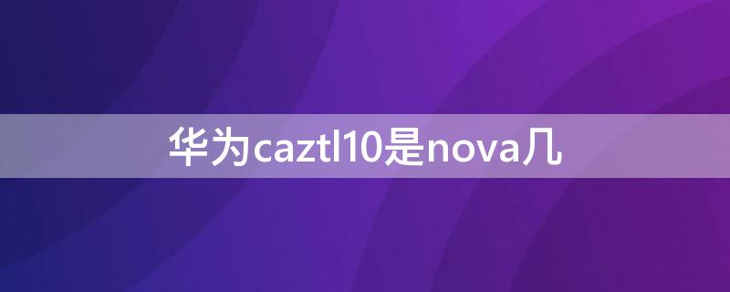 华为caztl10是nova几（华为nova caz-tl10）