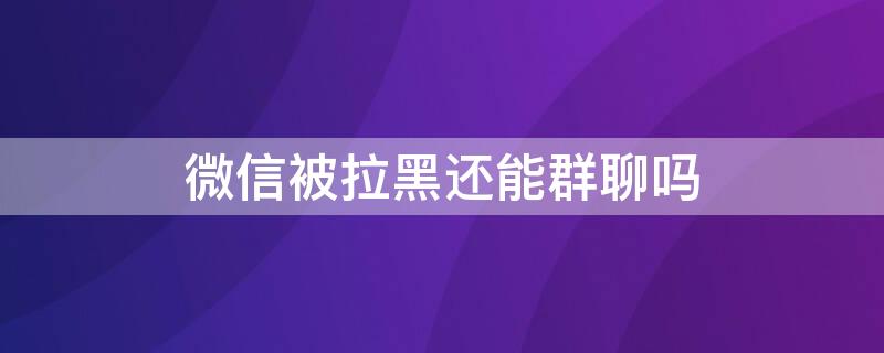 微信被拉黑还能群聊吗 微信被拉黑还能拉群聊吗