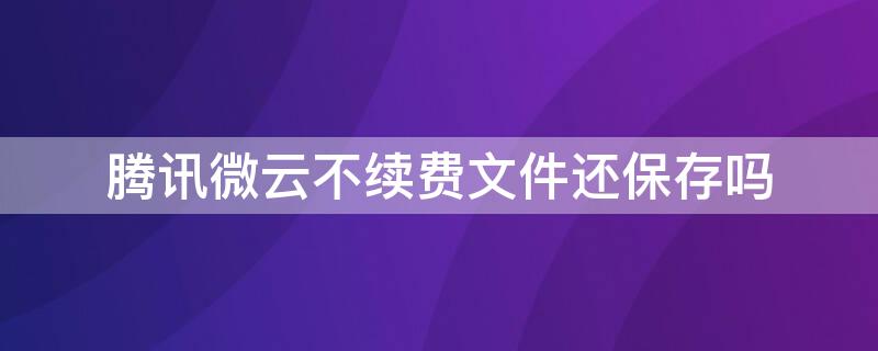 腾讯微云不续费文件还保存吗 腾讯微云能保留文件多久