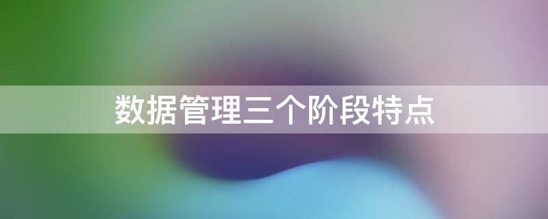 数据管理三个阶段特点 数据管理技术三个阶段的区别