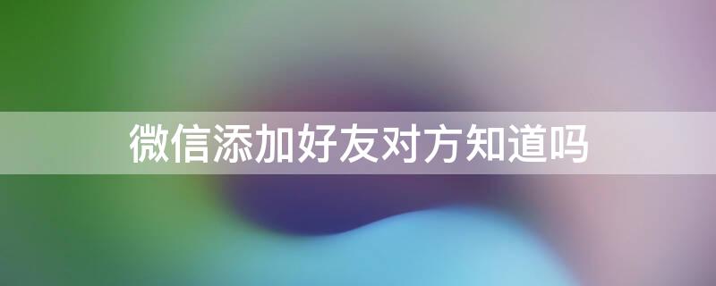 微信添加好友对方知道吗 微信加好友对方知道通过什么方式加的吗