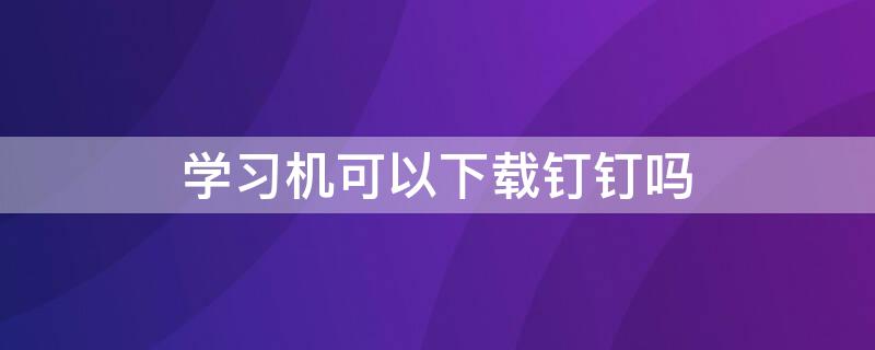 学习机可以下载钉钉吗 孩子上课用的钉钉怎么下载