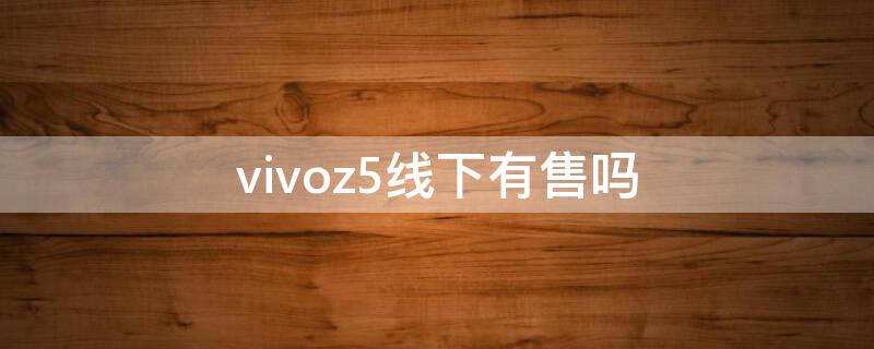 vivoz5线下有售吗 vivoz5现在实体店有卖的吗