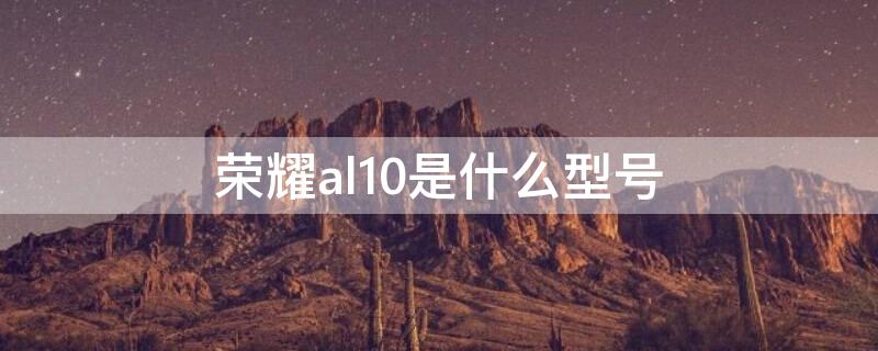 荣耀al10是什么型号（华为荣耀al10是什么型号）