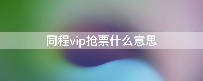 同程vip抢票什么意思（同程抢票有用吗）