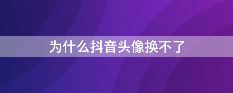 为什么抖音头像换不了 为什么抖音头像换不了了,怎么办