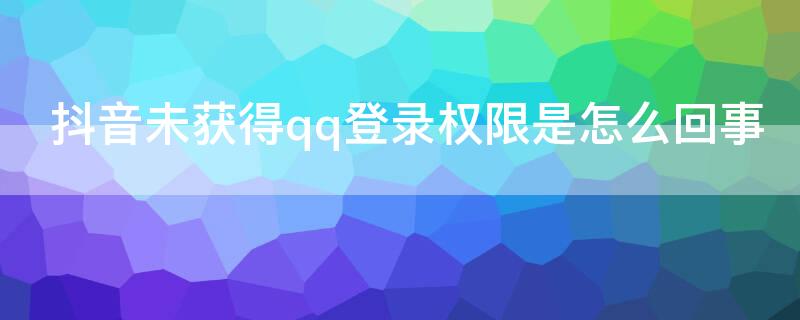 抖音未获得qq登录权限是怎么回事 qq登录抖音未获得权限是什么问题