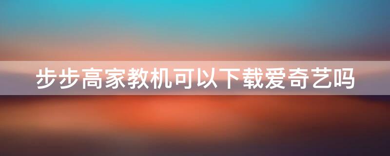 步步高家教机可以下载爱奇艺吗 步步高家教机能下载爱奇艺吗