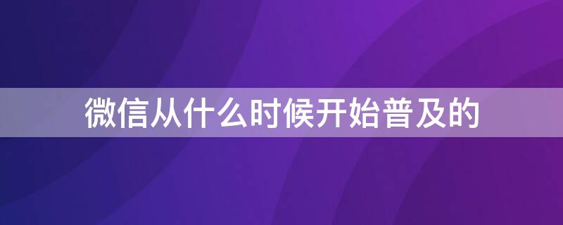 微信从什么时候开始普及的（微信从哪年开始普及的）