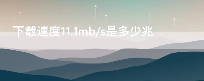 下载速度11.1mb/s是多少兆（下载速度111mbs是多少兆）