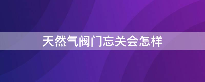 天然气阀门忘关会怎样