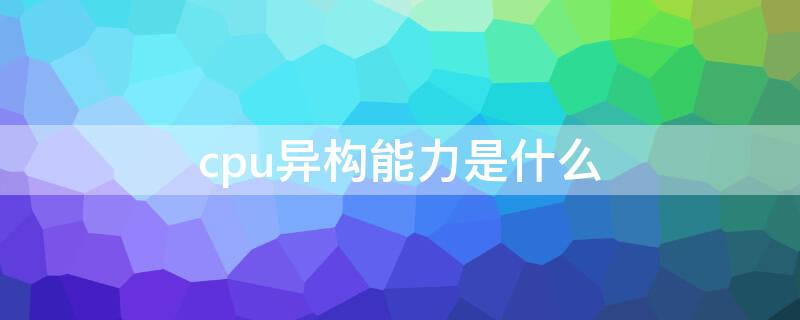 cpu异构能力是什么 cpuigpu异构能力