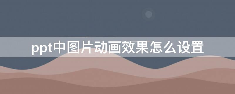 ppt中图片动画效果怎么设置（ppt怎么设置图片的动画效果）