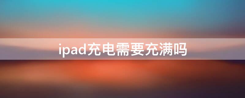 ipad充电需要充满吗（ipad一定要用完才充电吗）