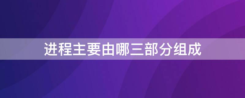 进程主要由哪三部分组成 进程有哪些内容组成