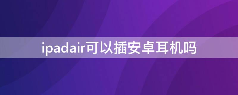 ipadair可以插安卓耳机吗（ipad可以使用安卓手机的耳机吗）