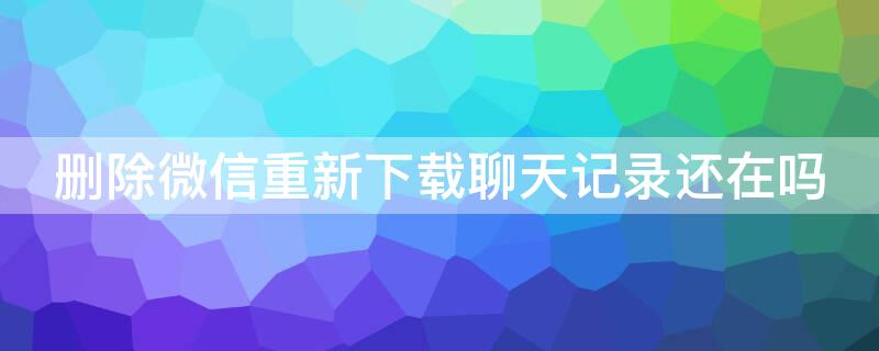 删除微信重新下载聊天记录还在吗 微信删掉重新下载聊天记录还在吗