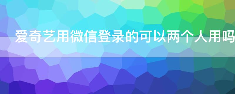 爱奇艺用微信登录的可以两个人用吗 爱奇艺能用别人的微信登录吗