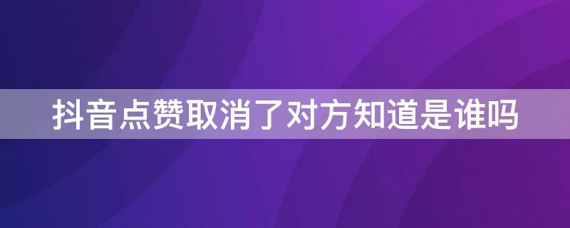 抖音点赞取消了对方知道是谁吗（抖音点赞取消后对方知道是谁点赞的吗）