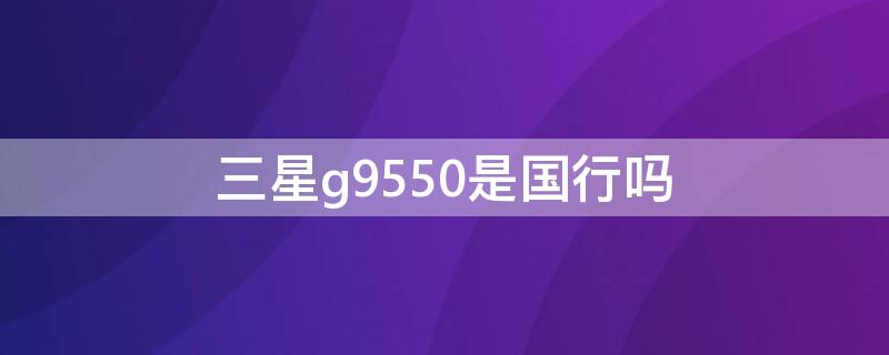 三星g9550是国行吗 三星s8+g9550是国行吗