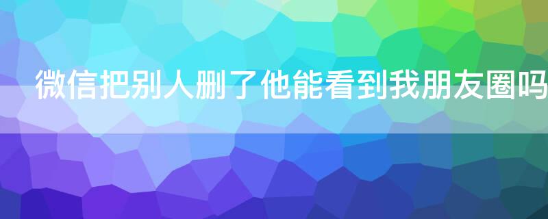 微信把别人删了他能看到我朋友圈吗（微信别人删了我我能看到他朋友圈吗）