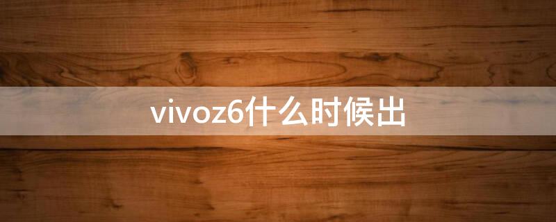 vivoz6什么时候出 vivoz6啥时候上市的