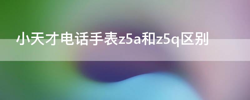 小天才电话手表z5a和z5q区别（小天才电话手表q1a和z5a哪个好）