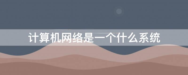 计算机网络是一个什么系统 计算机网络是什么系统和什么系统构成的