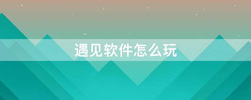 遇见软件怎么玩（遇见这个软件怎么玩）
