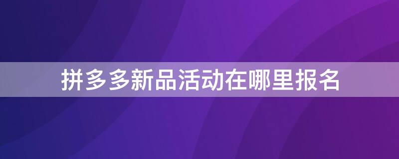 拼多多新品活动在哪里报名（拼多多新品活动在哪里报名的）