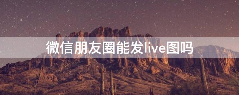 微信朋友圈能发live图吗 微信朋友圈可以发live图吗