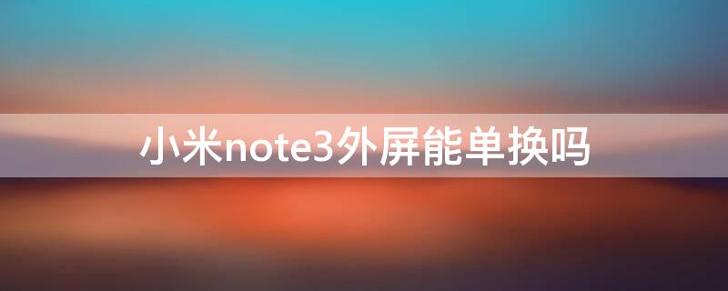 小米note3外屏能单换吗（小米note3可以换外屏吗）