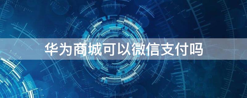 华为商城可以微信支付吗 微信上的华为商城可以用支付宝吗