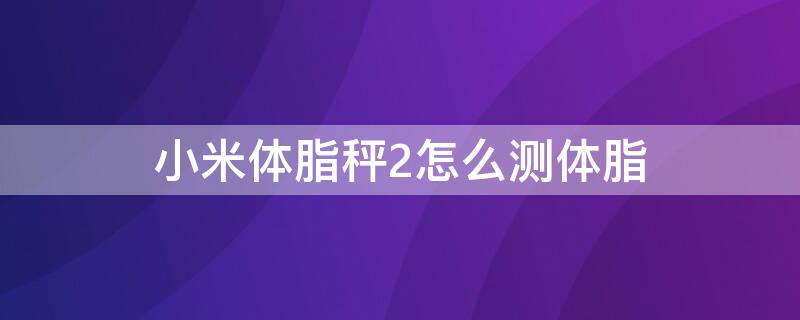 小米体脂秤2怎么测体脂 小米体脂秤2体脂率准吗