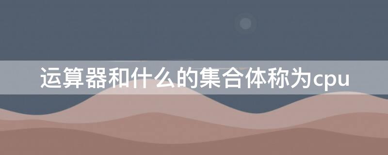 运算器和什么的集合体称为cpu（计算器和控制器的集合体称为）