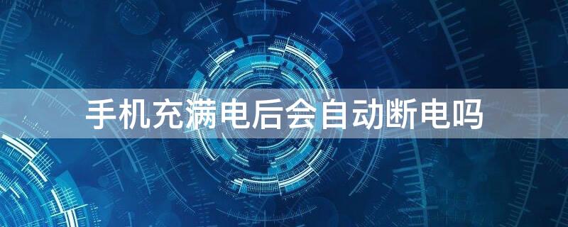 手机充满电后会自动断电吗（智能手机充满电后会自动断电吗）