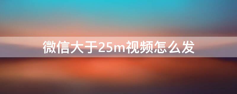 微信大于25m视频怎么发 微信大于25m的视频怎么发送