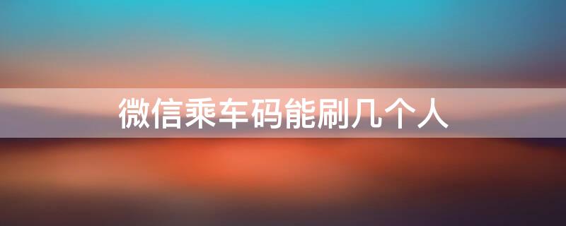 微信乘车码能刷几个人 微信一个乘车码可以扫几个人