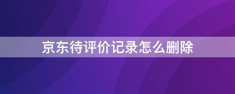 京东待评价记录怎么删除 怎么删除京东的待评价