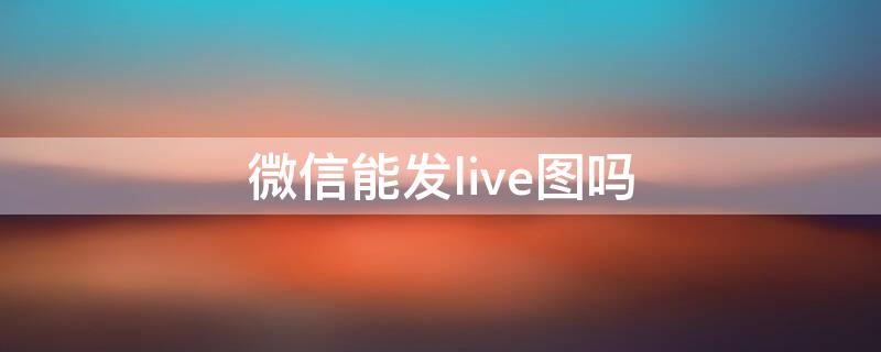 微信能发live图吗 微信能发live图吗?