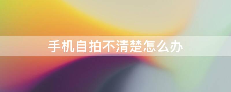 手机自拍不清楚怎么办 手机拍照不清楚怎么办?