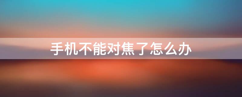 手机不能对焦了怎么办（手机不能对焦了怎么办视频）
