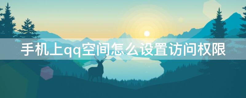 手机上qq空间怎么设置访问权限 手机上如何设置qq空间访问权限