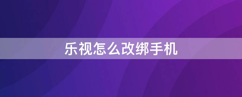 乐视怎么改绑手机（乐视怎么改绑手机号码）