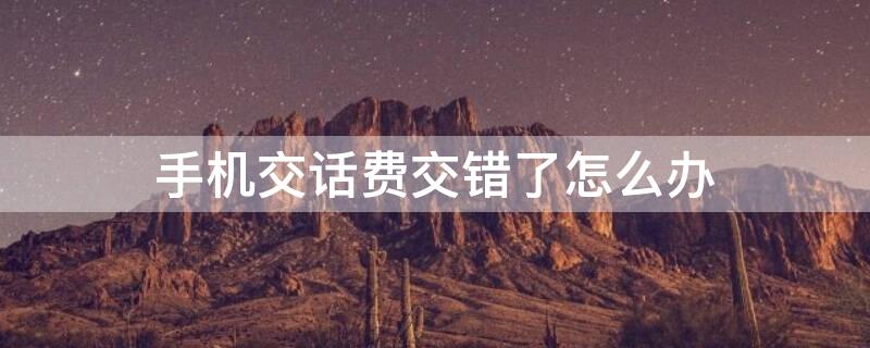 手机交话费交错了怎么办（手机交话费交错了怎么办呢）
