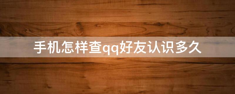 手机怎样查qq好友认识多久（手机qq好友怎么看认识多久）